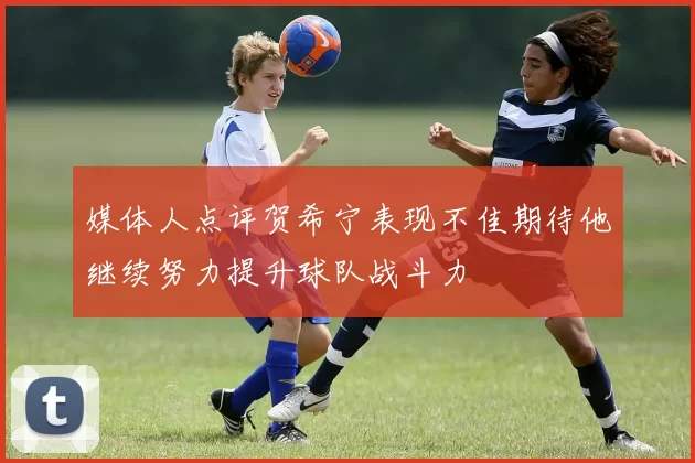 媒体人点评贺希宁表现不佳期待他继续努力提升球队战斗力